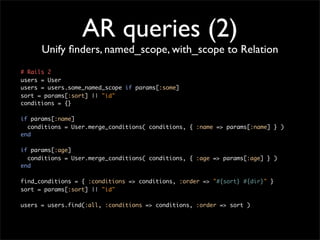 AR queries (2)
      Unify ﬁnders, named_scope, with_scope to Relation
# Rails 2
users = User
users = users.some_named_scope if params[:some]
sort = params[:sort] || "id"
conditions = {}

if params[:name]
  conditions = User.merge_conditions( conditions, { :name => params[:name] } )
end

if params[:age]
  conditions = User.merge_conditions( conditions, { :age => params[:age] } )
end

find_conditions = { :conditions => conditions, :order => "#{sort} #{dir}" }
sort = params[:sort] || "id"

users = users.find(:all, :conditions => conditions, :order => sort )
 