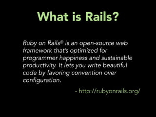 What is Rails?
Ruby on Rails® is an open-source web
framework that’s optimized for
programmer happiness and sustainable
productivity. It lets you write beautiful
code by favoring convention over
con guration.
                   - http://rubyonrails.org/
 