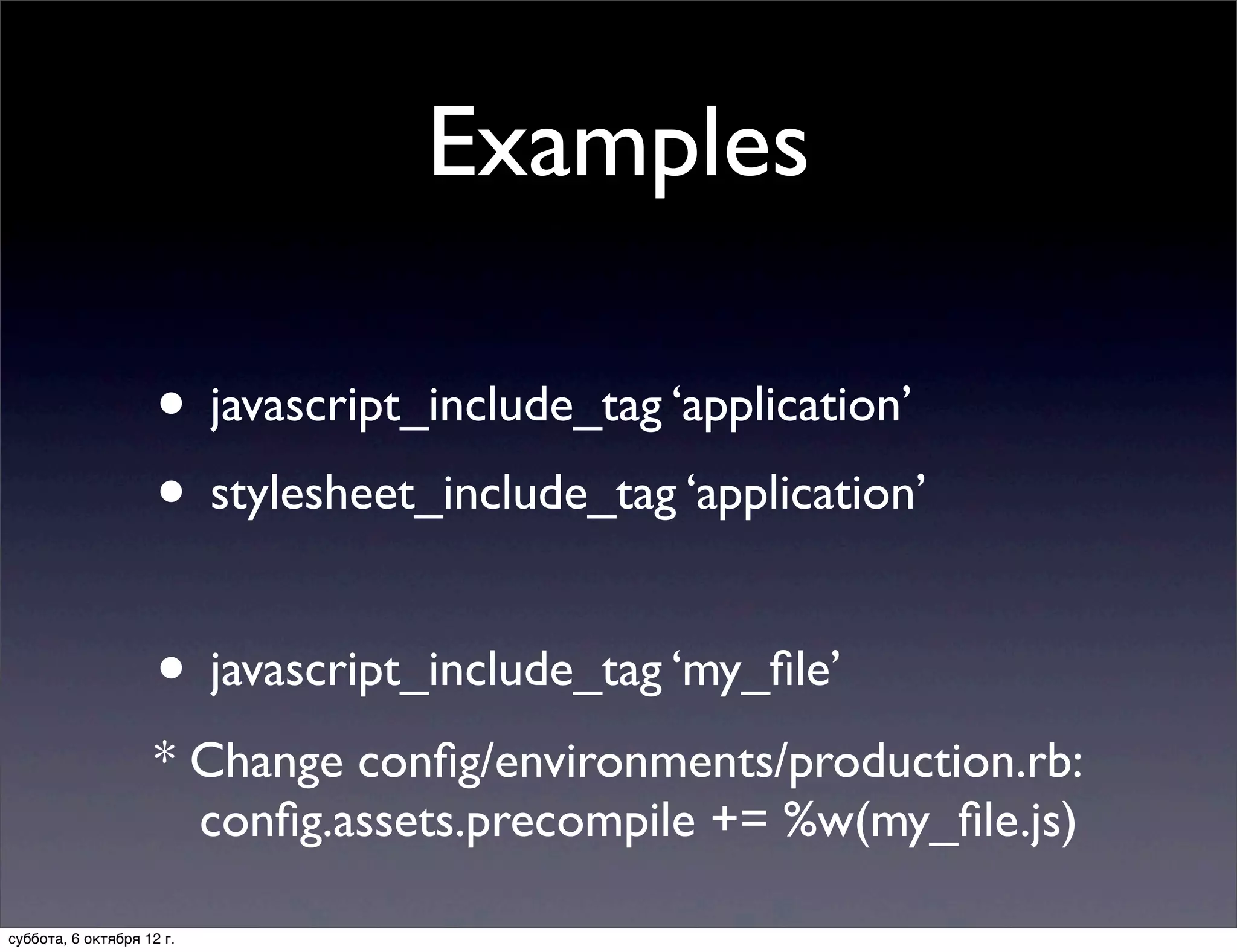 Examples

                     • javascript_include_tag ‘application’
                     • stylesheet_include_tag ‘application’

                     • javascript_include_tag ‘my_ﬁle’
                    * Change conﬁg/environments/production.rb:
                      conﬁg.assets.precompile += %w(my_ﬁle.js)

суббота, 6 октября 12 г.
 