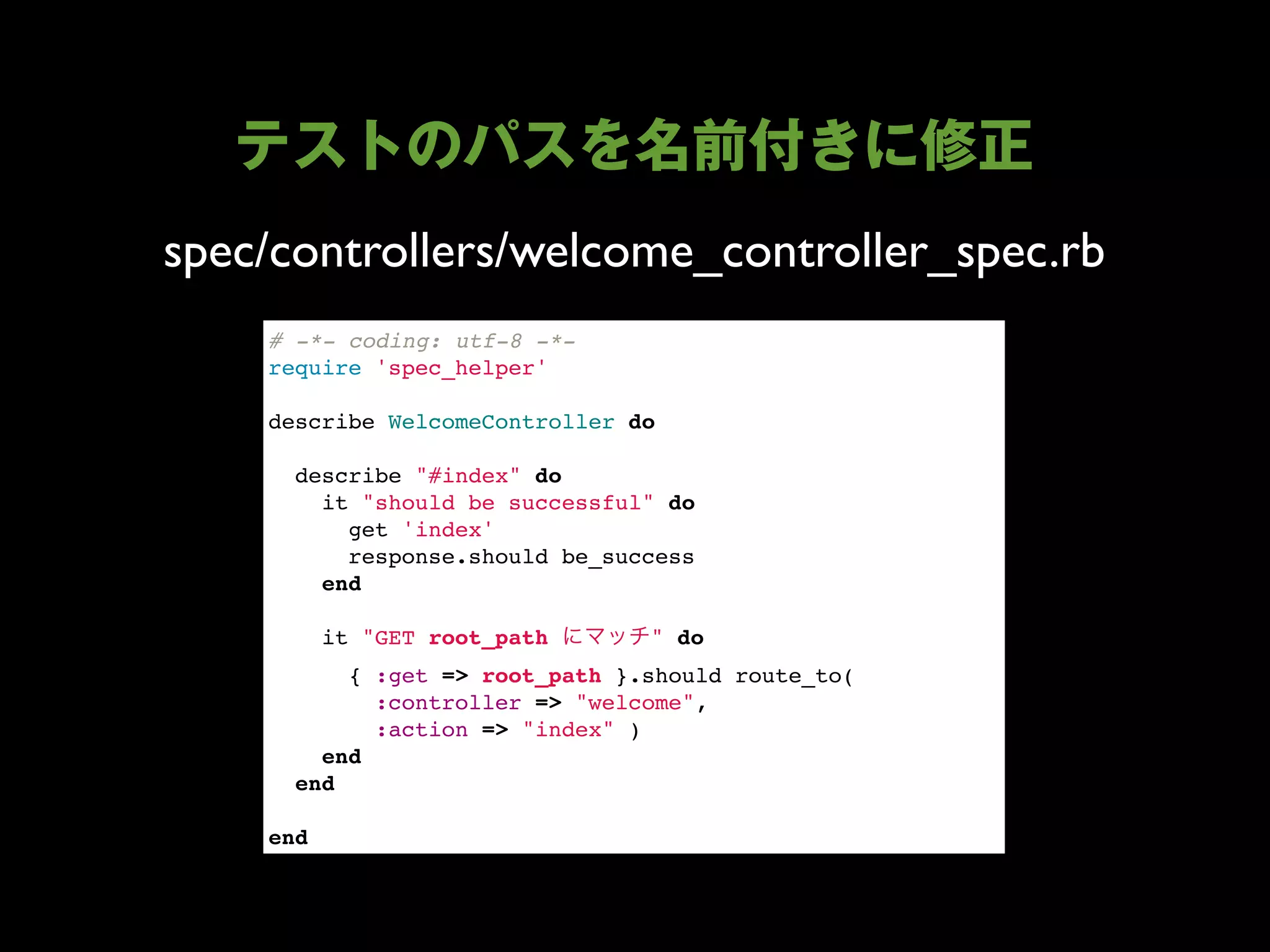 spec/controllers/welcome_controller_spec.rb
    # -*- coding: utf-8 -*-
    require 'spec_helper'

    describe WelcomeController do

      describe "#index" do
        it "should be successful" do
          get 'index'
          response.should be_success
        end
        
        it "GET root_path        " do
          { :get => root_path }.should route_to(
            :controller => "welcome",
            :action => "index" )
        end
      end

    end
 