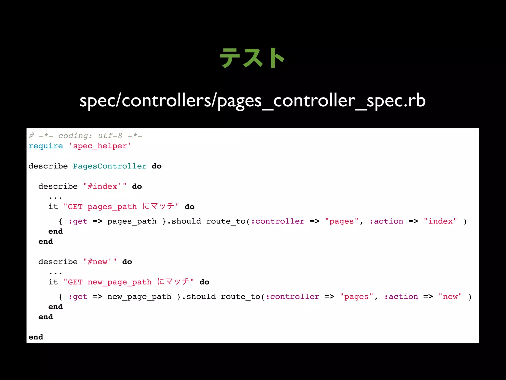 spec/controllers/pages_controller_spec.rb
# -*- coding: utf-8 -*-
require 'spec_helper'

describe PagesController do

  describe "#index'" do
    ...
    it "GET pages_path        " do
      { :get => pages_path }.should route_to(:controller => "pages", :action => "index" )
    end
  end

  describe "#new'" do
    ...
    it "GET new_page_path        " do
      { :get => new_page_path }.should route_to(:controller => "pages", :action => "new" )
    end
  end

end
 