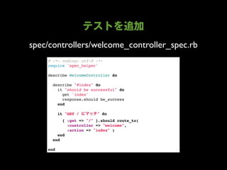 spec/controllers/welcome_controller_spec.rb
    # -*- coding: utf-8 -*-
    require 'spec_helper'

    describe WelcomeController do

      describe "#index" do
        it "should be successful" do
          get 'index'
          response.should be_success
        end
        
        it "GET /        " do
          { :get => "/" }.should route_to(
            :controller => "welcome",
            :action => "index" )
        end
      end

    end
 
