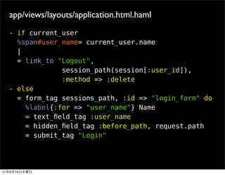 app/views/layouts/application.html.haml
     - if current_user
       %span#user_name= current_user.name
       |
       = link_to "Logout",
                  session_path(session[:user_id]),
                  :method => :delete
     - else
       = form_tag sessions_path, :id => "login_form" do
         %label{:for => "user_name"} Name
         = text_ﬁeld_tag :user_name
         = hidden_ﬁeld_tag :before_path, request.path
         = submit_tag "Login"




11   9   14
 