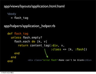 app/views/layouts/application.html.haml
          %body
            = ﬂash_tag

     app/halpers/application_helper.rb
          def ﬂash_tag
            unless ﬂash.empty?
              ﬂash.each do |k, v|
                return content_tag(:div, v,
                                        :class => [k, :ﬂash])
              end
            end
                      <div class="error ﬂash">Name can't be blank</div>
          end


11   9   14
 