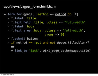app/views/pages/_form.html.haml
     = form_for @page, :method => method do |f|
       = f.label :title
       = f.text_ﬁeld :title, :class => "full-width"
       = f.label :body
       = f.text_area :body, :class => "full-width",
                            :rows => 20
       = f.submit button
       - if method == :put and not @page.title.blank?
         or
         = link_to "Back", wiki_page_path(@page.title)




11   9   14
 