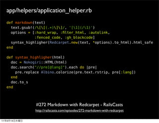 app/helpers/application_helper.rb
     def markdown(text)
       text.gsub!(/[[(.+)]]/, '[1](/1)')
       options = [:hard_wrap, :ﬁlter_html, :autolink,
                  :fenced_code, :gh_blockcode]
       syntax_highligher(Redcarpet.new(text, *options).to_html).html_safe
     end

     def syntax_highligher(html)
       doc = Nokogiri::HTML(html)
       doc.search("//pre[@lang]").each do |pre|
         pre.replace Albino.colorize(pre.text.rstrip, pre[:lang])
       end
       doc.to_s
     end




                  #272 Markdown with Redcarpet - RailsCasts
                  http://railscasts.com/episodes/272-markdown-with-redcarpet

11   9   14
 