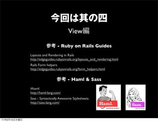 View
                                - Ruby on Rails Guides
              Layouts and Rendering in Rails
              http://edgeguides.rubyonrails.org/layouts_and_rendering.html
              Rails Form helpers
              http://edgeguides.rubyonrails.org/form_helpers.html


                                       - Haml & Sass
              #haml
              http://haml-lang.com/
              Sass - Syntactically Awesome Stylesheets
              http://sass-lang.com/



11   9   14
 