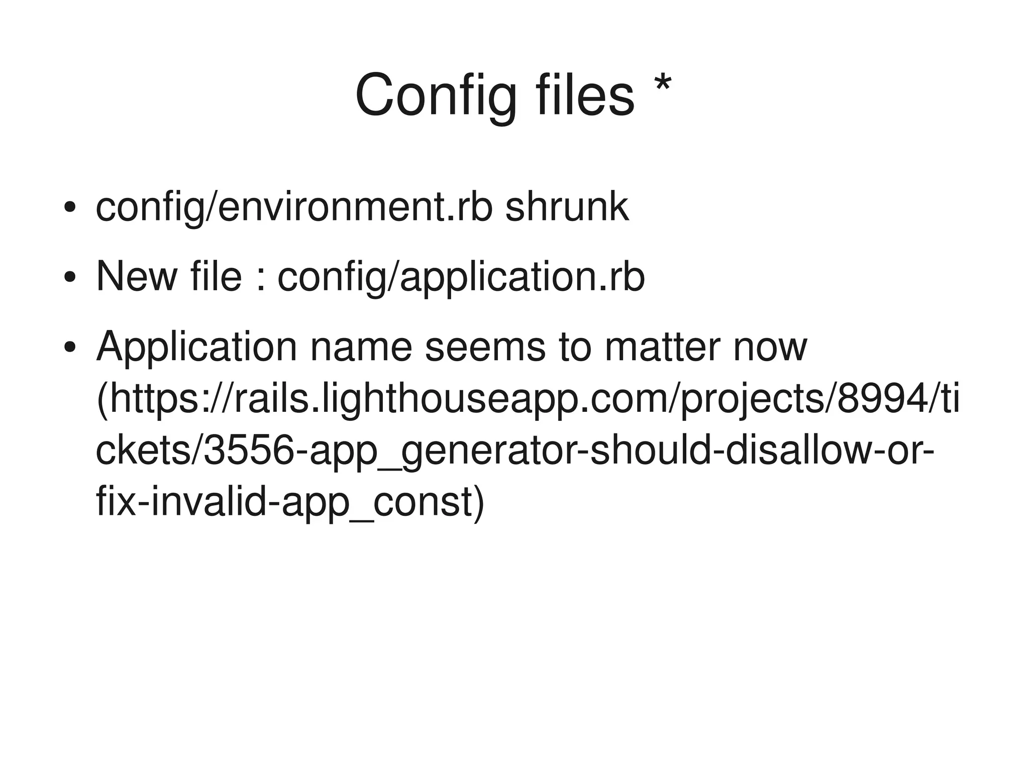 Config files *
    ●   config/environment.rb shrunk
    ●   New file : config/application.rb 
    ●   Application name seems to matter now 
        (https://rails.lighthouseapp.com/projects/8994/ti
        ckets/3556­app_generator­should­disallow­or­
        fix­invalid­app_const)



                                 
 