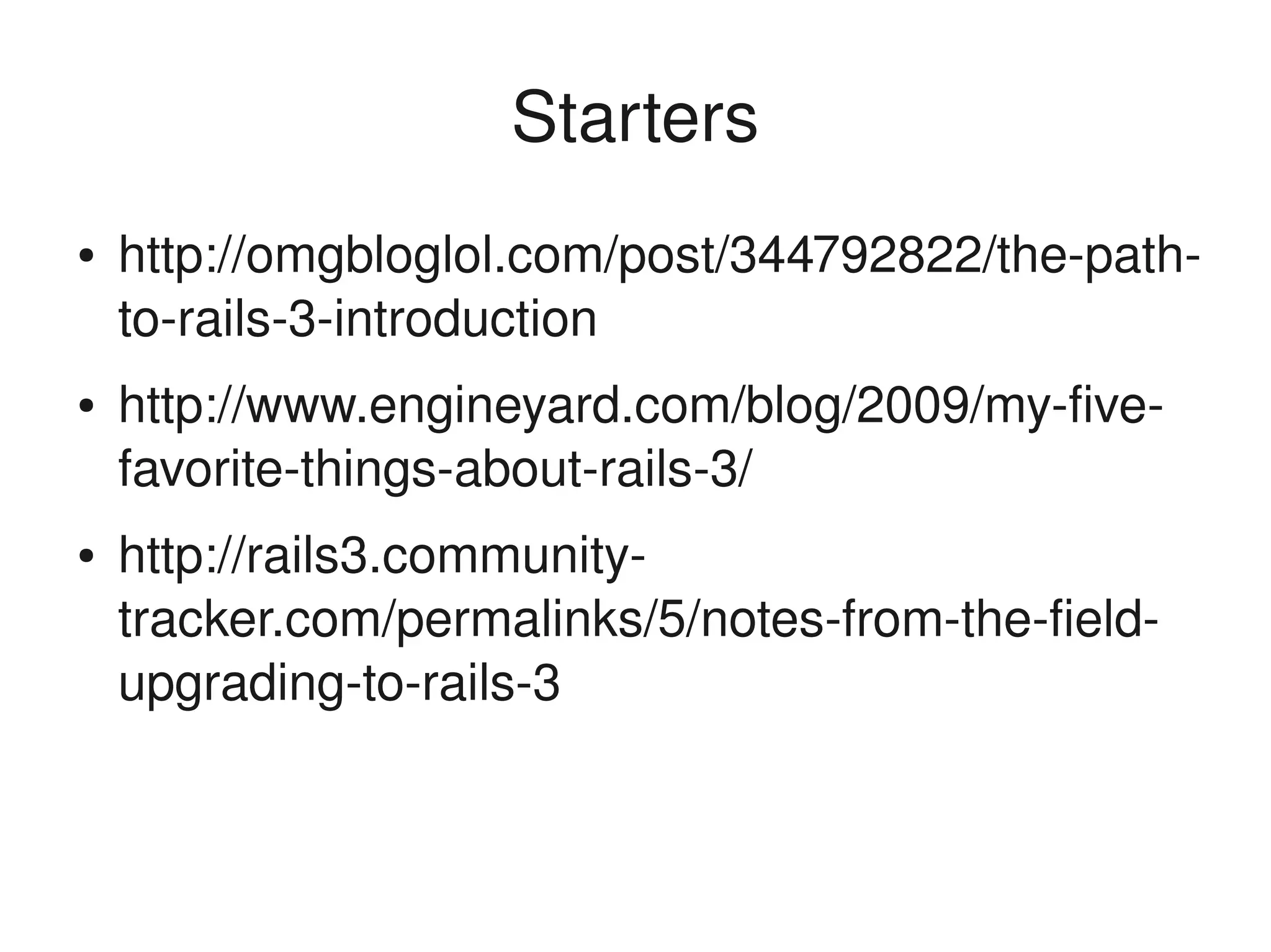 Starters
    ●   http://omgbloglol.com/post/344792822/the­path­
        to­rails­3­introduction
    ●   http://www.engineyard.com/blog/2009/my­five­
        favorite­things­about­rails­3/
    ●   http://rails3.community­
        tracker.com/permalinks/5/notes­from­the­field­
        upgrading­to­rails­3


                               
 