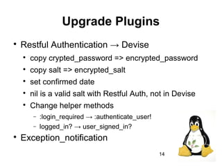 14
Upgrade Plugins

Restful Authentication → Devise

copy crypted_password => encrypted_password

copy salt => encrypted_salt

set confirmed date

nil is a valid salt with Restful Auth, not in Devise

Change helper methods
− :login_required → :authenticate_user!
− logged_in? → user_signed_in?

Exception_notification
 