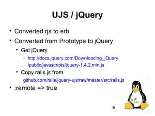 18
UJS / jQuery

Converted rjs to erb

Converted from Prototype to jQuery

Get jQuery
− http://docs.jquery.com/Downloading_jQuery
− /public/javascripts/jquery-1.4.2.min.js

Copy rails.js from
github.com/rails/jquery-ujs/raw/master/src/rails.js

:remote => true
 