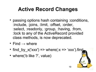 19
Active Record Changes

passing options hash containing :conditions,
:include, :joins, :limit, :offset, :order,
:select, :readonly, :group, :having, :from,
:lock to any of the ActiveRecord provided
class methods, is now deprecated.

Find → where

find_by_x('xxx') => where(:x => ‘xxx’).first

where(‘b like ?’, value)
 