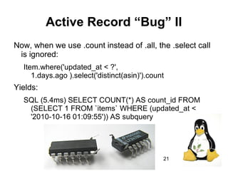 21
Active Record “Bug” II
Now, when we use .count instead of .all, the .select call
is ignored:
Item.where('updated_at < ?',
1.days.ago ).select('distinct(asin)').count
Yields:
SQL (5.4ms) SELECT COUNT(*) AS count_id FROM
(SELECT 1 FROM `items` WHERE (updated_at <
'2010-10-16 01:09:55')) AS subquery
 