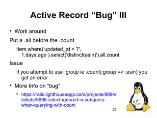 22
Active Record “Bug” III

Work around
Put a .all before the .count
Item.where('updated_at < ?',
1.days.ago ).select('distinct(asin)').all.count
Issue
If you attempt to use :group ie .count(:group => :asin) you
get an error

More Info on “bug”

https://rails.lighthouseapp.com/projects/8994/
tickets/5698-select-ignored-in-subquery-
when-querying-with-count
 