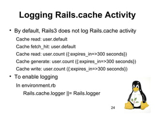 24
Logging Rails.cache Activity

By default, Rails3 does not log Rails.cache activity
Cache read: user.default
Cache fetch_hit: user.default
Cache read: user.count ({:expires_in=>300 seconds})
Cache generate: user.count ({:expires_in=>300 seconds})
Cache write: user.count ({:expires_in=>300 seconds})

To enable logging
In environment.rb
Rails.cache.logger ||= Rails.logger
 