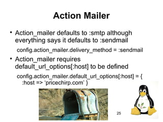 25
Action Mailer

Action_mailer defaults to :smtp although
everything says it defaults to :sendmail
config.action_mailer.delivery_method = :sendmail

Action_mailer requires
default_url_options[:host] to be defined
config.action_mailer.default_url_options[:host] = {
:host => ‘pricechirp.com’ }
 