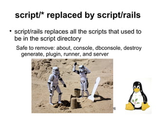 26
script/* replaced by script/rails

script/rails replaces all the scripts that used to
be in the script directory
Safe to remove: about, console, dbconsole, destroy
generate, plugin, runner, and server
 