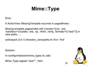 30
Mime::Type
Error:
A ActionView::MissingTemplate occurred in pages#index:
Missing template pages/index with {:locale=>[:en, :en],
:handlers=>[:builder, :erb, :rjs, :rhtml, :rxml], :formats=>[:"text/*"]} in
view paths ….
actionpack (3.0.1) lib/action_view/paths.rb:15:in `find'
Solution:
In /config/initializers/mime_types.rb, add:
Mime::Type.register “text/*”, :html
 
