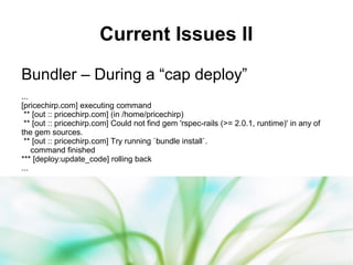 32
Current Issues II
Bundler – During a “cap deploy”
...
[pricechirp.com] executing command
** [out :: pricechirp.com] (in /home/pricechirp)
** [out :: pricechirp.com] Could not find gem 'rspec-rails (>= 2.0.1, runtime)' in any of
the gem sources.
** [out :: pricechirp.com] Try running `bundle install`.
command finished
*** [deploy:update_code] rolling back
...
 