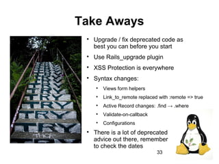 33
Take Aways

Upgrade / fix deprecated code as
best you can before you start

Use Rails_upgrade plugin

XSS Protection is everywhere

Syntax changes:

Views form helpers

Link_to_remote replaced with :remote => true

Active Record changes: .find → .where

Validate-on-callback

Configurations

There is a lot of deprecated
advice out there, remember
to check the dates
 