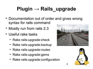 8
Plugin → Rails_upgrade

Documentation out of order and gives wrong
syntax for rails command

Mostly run from rails 2.3

Useful rake tasks

Rake rails:upgrade:check

Rake rails:upgrade:backup

Rake rails:upgrade:routes

Rake rails:upgrade:gems

Rake rails:upgrade:configuration
 