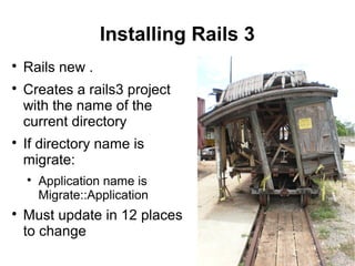 9
Installing Rails 3

Rails new .

Creates a rails3 project
with the name of the
current directory

If directory name is
migrate:

Application name is
Migrate::Application

Must update in 12 places
to change
 