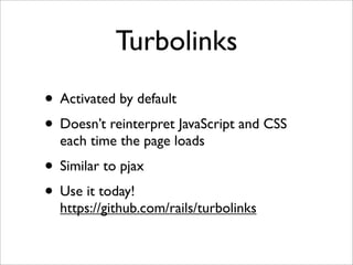 Turbolinks
• Activated by default
• Doesn’t reinterpret JavaScript and CSS
  each time the page loads
• Similar to pjax
• Use it today!
  https://github.com/rails/turbolinks
 
