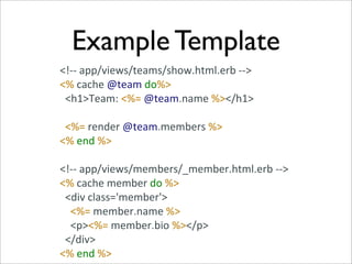 Example Template
<!-­‐-­‐	
  app/views/teams/show.html.erb	
  -­‐-­‐>
<%	
  cache	
  @team	
  do%>
	
  	
  <h1>Team:	
  <%=	
  @team.name	
  %></h1>

	
  	
  <%=	
  render	
  @team.members	
  %>
<%	
  end	
  %>

<!-­‐-­‐	
  app/views/members/_member.html.erb	
  -­‐-­‐>
<%	
  cache	
  member	
  do	
  %>
	
  	
  <div	
  class='member'>
	
  	
  	
  	
  <%=	
  member.name	
  %>
	
  	
  	
  	
  <p><%=	
  member.bio	
  %></p>
	
  	
  </div>
<%	
  end	
  %>
 