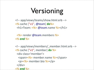 Versioning
<!-­‐-­‐	
  app/views/teams/show.html.erb	
  -­‐-­‐>
<%	
  cache	
  ["v1",	
  @team]	
  do%>
	
  	
  <h1>Team:	
  <%=	
  @team.name	
  %></h1>

	
  	
  <%=	
  render	
  @team.members	
  %>
<%	
  end	
  %>

<!-­‐-­‐	
  app/views/members/_member.html.erb	
  -­‐-­‐>
<%	
  cache	
  ["v1",	
  member]	
  do	
  %>
	
  	
  <div	
  class='member'>
	
  	
  	
  	
  <span><%=	
  member.name	
  %></span>
	
  	
  	
  	
  <p><%=	
  member.bio	
  %></p>
	
  	
  </div>
<%	
  end	
  %>
 