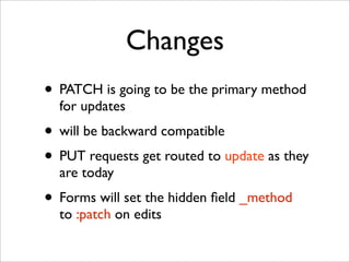 Changes
• PATCH is going to be the primary method
  for updates
• will be backward compatible
• PUT requests get routed to update as they
  are today
• Forms will set the hidden ﬁeld _method
  to :patch on edits
 