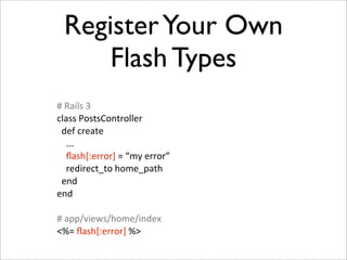 Register Your Own
       Flash Types
#	
  Rails	
  3
class	
  PostsController
	
  	
  def	
  create
	
  	
  	
  	
  ...
                ﬂash[:error]	
  =	
  “my	
  error”
                redirect_to	
  home_path
	
  	
  end
end

#	
  app/views/home/index
<%=	
  ﬂash[:error]	
  %>
 
