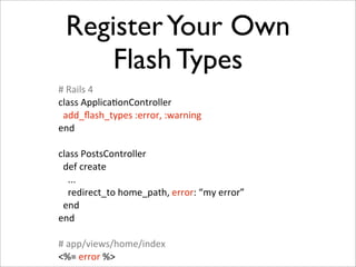 Register Your Own
      Flash Types
#	
  Rails	
  4
class	
  ApplicaIonController
	
  	
  add_ﬂash_types	
  :error,	
  :warning
end

class	
  PostsController
	
  	
  def	
  create
	
  	
  	
  	
  ...
	
  	
  	
  	
  redirect_to	
  home_path,	
  error:	
  “my	
  error”
	
  	
  end
end

#	
  app/views/home/index
<%=	
  error	
  %>
 