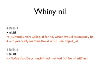 Whiny nil
#	
  Rails	
  3
>	
  nil.id
=>	
  Run+meError:	
  Called	
  id	
  for	
  nil,	
  which	
  would	
  mistakenly	
  be	
  
4	
  -­‐-­‐	
  if	
  you	
  really	
  wanted	
  the	
  id	
  of	
  nil,	
  use	
  object_id

#	
  Rails	
  4
>	
  nil.id
=>	
  NoMethodError:	
  undeﬁned	
  method	
  ‘id’	
  for	
  nil:nilClass
 
