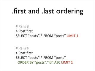 .ﬁrst and .last ordering
 #	
  Rails	
  3
 >	
  Post.ﬁrst
 SELECT	
  “posts”.*	
  FROM	
  “posts”	
  LIMIT	
  1


 #	
  Rails	
  4
 >	
  Post.ﬁrst
 SELECT	
  “posts”.*	
  FROM	
  “posts”
 	
  	
  ORDER	
  BY	
  “posts”.”id”	
  ASC	
  LIMIT	
  1
 