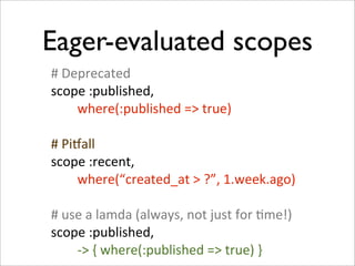 Eager-evaluated scopes
#	
  Deprecated
scope	
  :published,
	
  	
  	
  	
  	
  	
  	
  	
  where(:published	
  =>	
  true)

#	
  Pioall
scope	
  :recent,
	
  	
  	
  	
  	
  	
  	
  	
  where(“created_at	
  >	
  ?”,	
  1.week.ago)

#	
  use	
  a	
  lamda	
  (always,	
  not	
  just	
  for	
  +me!)
scope	
  :published,
	
  	
  	
  	
  	
  	
  	
  	
  -­‐>	
  {	
  where(:published	
  =>	
  true)	
  }
 