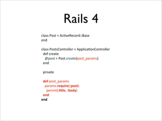 Rails 4
class	
  Post	
  <	
  Ac+veRecord::Base
end

class	
  PostsController	
  <	
  Applica+onController
	
  	
  def	
  create
	
  	
  	
  	
  @post	
  =	
  Post.create(post_params)
	
  	
  end

	
  	
  private

	
  	
  def	
  post_params
	
  	
  	
  	
  params.require(:post).
	
  	
  	
  	
  	
  	
  permit(:-tle,	
  :body)
	
  	
  end
end
 