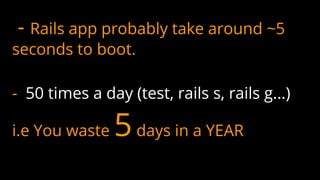 - Rails app probably take around ~5
seconds to boot.
- 50 times a day (test, rails s, rails g...)
i.e You waste 5days in a YEAR
 