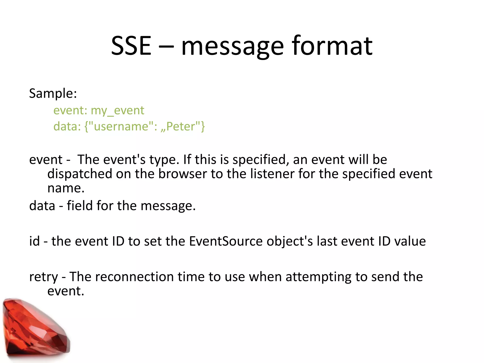 SSE – message format
Sample:
event: my_event
data: {"username": „Peter"}
event - The event's type. If this is specified, an event will be
dispatched on the browser to the listener for the specified event
name.
data - field for the message.
id - the event ID to set the EventSource object's last event ID value
retry - The reconnection time to use when attempting to send the
event.
 