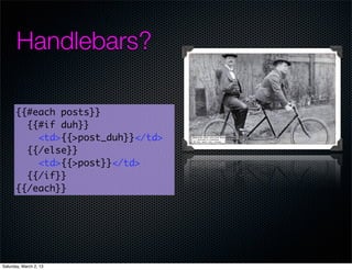 Handlebars?

      {{#each posts}}
        {{#if duh}}
          <td>{{>post_duh}}</td>
        {{/else}}
          <td>{{>post}}</td>
        {{/if}}
      {{/each}}




Saturday, March 2, 13
 
