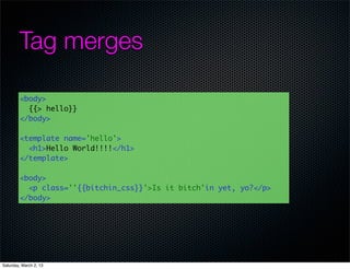 Tag merges

         <body>
           {{> hello}}
         </body>

         <template name='hello'>
           <h1>Hello World!!!!</h1>
         </template>

         <body>
           <p class=''{{bitchin_css}}'>Is it bitch'in yet, yo?</p>
         </body>




Saturday, March 2, 13
 