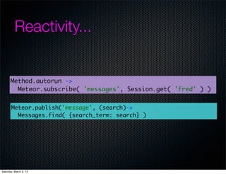 Reactivity...


       Method.autorun ->
         Meteor.subscribe( 'messages', Session.get( 'fred' ) )


       Meteor.publish('message', (search)->
         Messages.find( {search_term: search} )




Saturday, March 2, 13
 