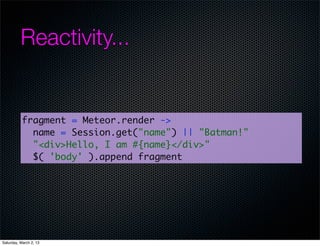 Reactivity...


           fragment = Meteor.render ->
             name = Session.get("name") || "Batman!"
             "<div>Hello, I am #{name}</div>"
             $( 'body' ).append fragment




Saturday, March 2, 13
 