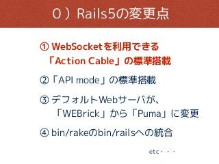 ０）Rails5の変更点
① WebSocketを利用できる
「Action Cable」の標準搭載
②「API mode」の標準搭載
④ bin/rakeのbin/railsへの統合
③ デフォルトWebサーバが、
「WEBrick」から「Puma」に変更
etc・・・
 