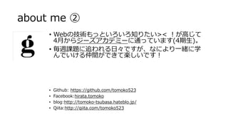 about me 
? Github: https://github.com/tomoko523
? Facebook:hirata.tomoko
? blog:http://tomoko-tsubasa.hateblo.jp/
? Qiita:http://qiita.com/tomoko523
? WebμgäȤ֪ꤿ>< ߤ
4¤饸`ǥߩ`ͨäƤޤ(4)
? Ln}׷աǤʤˤһwѧ
ǤgǤƘSǤ
 