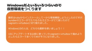 WindowsȤĤ餤Τ
hĤޤ
ruby饤󥹥ȩ`뤷һhB褦ȤΤǤ
bundlerΥ`Ǥ`ǤäΤ
vagrant+virtulboxФ椨ޤ
Windows10ˤϡɤ¤ʹޤ礦
10˥åץǩ`ȤǰʹäƤvagrant+virtulboxM褦
Ȥ饨`ǤޤǤᤲˤʤޤ
 