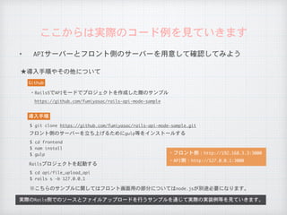 ✦ APIサーバーとフロント側のサーバーを用意して確認してみよう
ここからは実際のコード例を見ていきます
★導入手順やその他について
実際のRails側でのソースとファイルアップロードを行うサンプルを通じて実際の実装例等を見ていきます。
Github
・Rails5でAPIモードでプロジェクトを作成した際のサンプル
https://github.com/fumiyasac/rails-api-mode-sample
導入手順
$	git	clone	https://github.com/fumiyasac/rails-api-mode-sample.git
※こちらのサンプルに関してはフロント画面用の部分についてはnode.jsが別途必要になります。
$	cd	frontend

$	nam	install

$	gulp
フロント側のサーバーを立ち上げるためにgulp等をインストールする
$	cd	api/file_upload_api

$	rails	s	-b	127.0.0.1
Railsプロジェクトを起動する
・フロント側：http://192.168.3.3:3000
・API側：http://127.0.0.1:3000
 