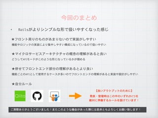 ✦ Railsがよりシンプルな形で扱いやすくなった感じ
今回のまとめ
ご清聴ありがとうございました！またこのような機会があった際には是非ともよろしくお願い致します！
★フロント周りのものがあまりないので実装がしやすい
機能やロジックの実装により集中しやすい構成になっているので扱いやすい
★マイクロサービスアーキテクチャの概念の理解があると良い
どうしてAPIモードがこのような形になっているかが掴める
★併せてフロントエンド部分の理解があるとより良い
機能ごとのAPIとして使用するケースが多いのでフロントエンドの理解があると実装や設計がしやすい
★自分ルール
【良いアウトプットのために】
発表・登壇時はこの中のいずれか2つを

絶対に準備するルールを設けています！
 