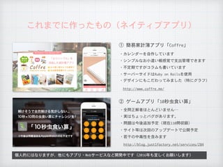 これまでに作ったもの（ネイティブアプリ）
①	簡易家計簿アプリ「Coffre」
②	ゲームアプリ「10秒虫食い算」
・カレンダーを自作しています
・シンプルなお小遣い帳感覚で支出管理できます
・全問正解者ほとんどいません…
・不定期ですがコラムも書いています
・サーバーサイドはRuby	on	Railsを使用
http://www.coffre.me/
・デザインにもこだわってみました（特にグラフ）
・実はちょっとバグがあります。
・問題は今後追加予定（現在110問収録）
個人的にはなりますが、他にもアプリ・Webサービスなど開発中です（2016年も宜しくお願いします）
・サイト等は次回のアップデートで公開予定
http://blog.just1factory.net/services/284
・若干の中毒性を含みます
 