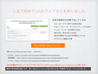 人生で初めてiOSのライブラリを作りました
日本の祝祭日を計算で出してくれる
・カレンダーアプリ等での活用を想定
・シルバーウィーク・ゴールデンウィークも対応
・ハッピーマンデー法の施行も対応
・春分の日・秋分の日にも対応
・過去の祝祭日もおおむね考慮はしている
構想や基本実装は僕ですが、他に3名のContributorのお力添えがあり実運用できるレベルになりました！
職人の手作業で計算しております！
・HTTP(HTTPS)通信は不要
★CalculateCalendarLogic	ver0.0.2
【だが本業は今もサーバーサイドです】PHP(メインのframeworkはSymfony)	&	Ruby(Sinatraに近いもの?)
・Github:	https://github.com/fumiyasac/handMadeCalendarAdvance
・実装解説:	http://qiita.com/fumiyasac@github/items/33bfc07ad36dfffcdf8f
・Github:	https://github.com/fumiyasac/handMadeCalendarOfSwift
 