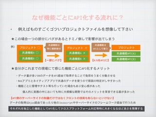 ✦ 例えばものすごくゴツいプロジェクトファイルを想像して下さい
なぜ機能ごとにAPI化する流れに？
それぞれを独立した機能としてAPI化してクロスプラットフォーム対応等特に大きくなるほど良さを発揮する
★この場合一つの部分にバグがあるとドミノ倒しで影響が出てしまう
★自分がこれまでの現場にて感じた機能ごとにAPI化するメリット
・データ量が多いDBのデータをAPI経由で取得することで負荷をうまく分散させる
・Webアプリとネイティブアプリで共通のデータを使うので原因の特定がしやすかった
プロジェクト	○
【A/BをAPIに】
【API側のサーバーサイドの知識だけではなくフロントの技術も知らないといけない】
データの取得はAjax経由であったり他のJavascriptやサーバーサイドのフレームワーク経由で行うため
例）
・機能ごとに管理やテスト等も行っていた場合もあり安心感があった
個人的に実務の中においても特に大規模な開発ではそのメリットを享受できる面が多かった
【一部にバグ】
共通機能A	○
共通機能B	○
プロジェクト	×
共通機能A	×
共通機能B	×
プロジェクト
共通機能API(A)
共通機能API(B)
共通機能は

特に根幹部分
共通機能は

APIとして使う
 